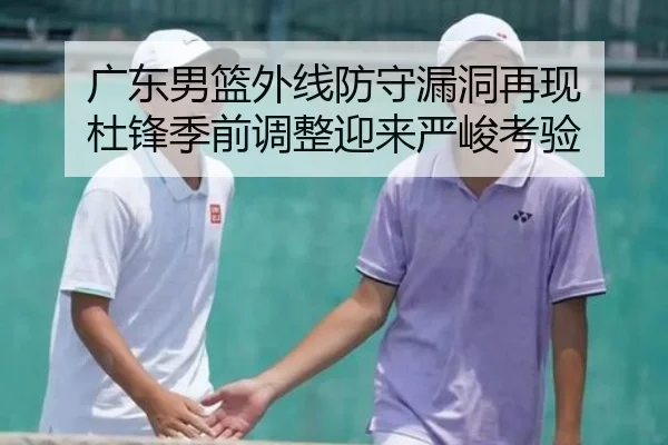 广东男篮外线防守漏洞再现 杜锋季前调整迎来严峻考验